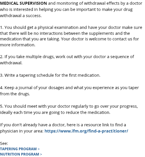 MEDICAL SUPERVISION and monitoring of withdrawal effects by a doctor who is interested in helping you can be important to make your drug withdrawal a success. 1. You should get a physical examination and have your doctor make sure that there will be no interactions between the supplements and the medication that you are taking. Your doctor is welcome to contact us for more information. 2. If you take multiple drugs, work out with your doctor a sequence of withdrawal. 3. Write a tapering schedule for the first medication. 4. Keep a journal of your dosages and what you experience as you taper from the drugs. 5. You should meet with your doctor regularly to go over your progress, ideally each time you are going to reduce the medication. If you don't already have a doctor, here is a resource link to find a physician in your area: https://www.ifm.org/find-a-practitioner/ See: TAPERING PROGRAM > NUTRITION PROGRAM >